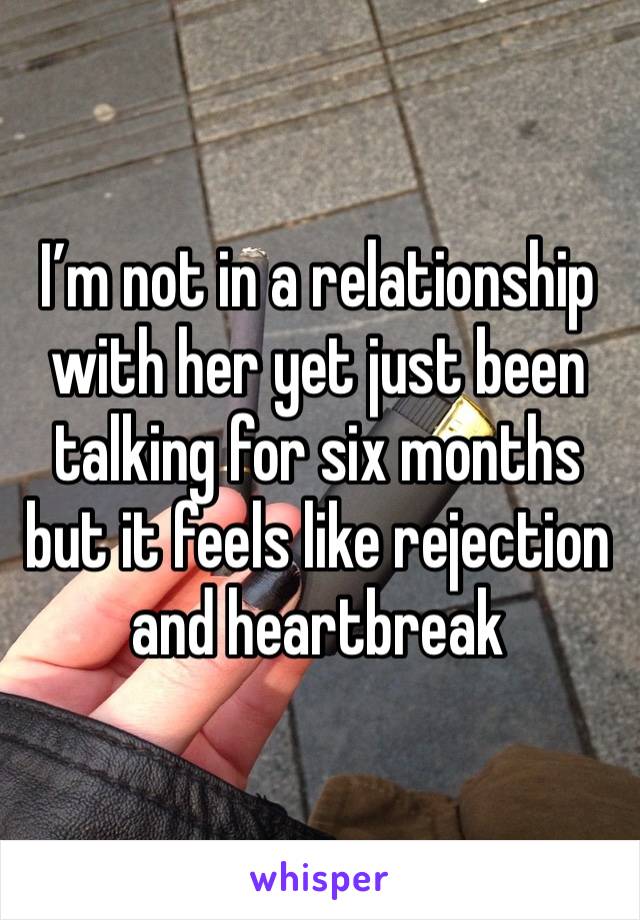 I’m not in a relationship with her yet just been talking for six months but it feels like rejection and heartbreak 