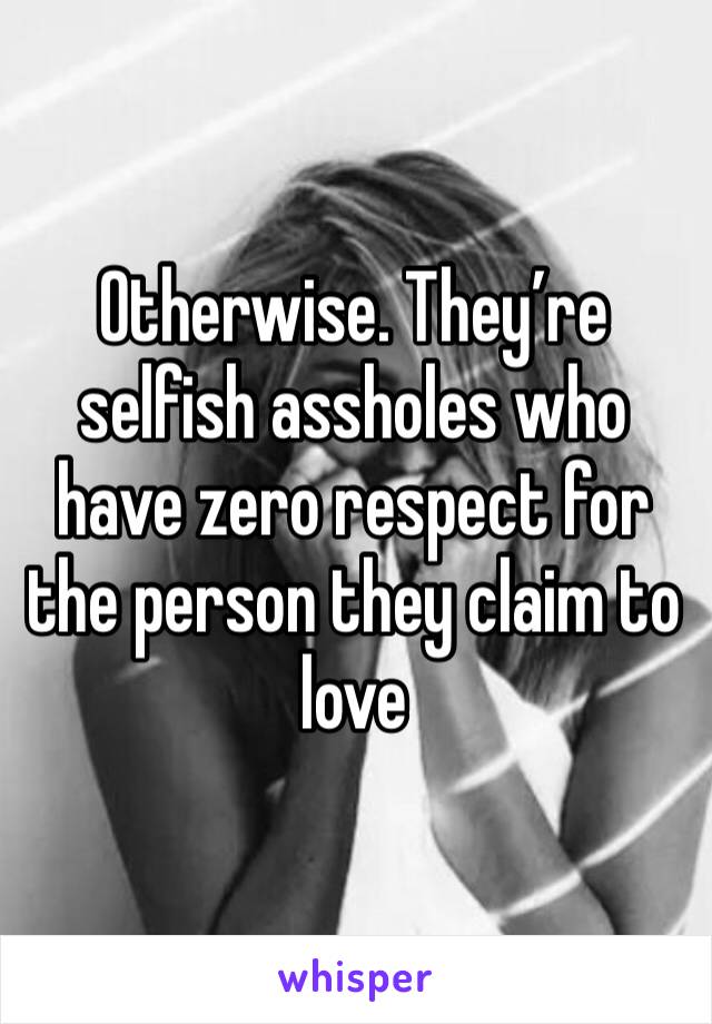 Otherwise. They’re selfish assholes who have zero respect for the person they claim to love 