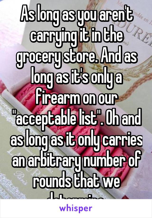 As long as you aren't carrying it in the grocery store. And as long as it's only a firearm on our "acceptable list". Oh and as long as it only carries an arbitrary number of rounds that we determine.