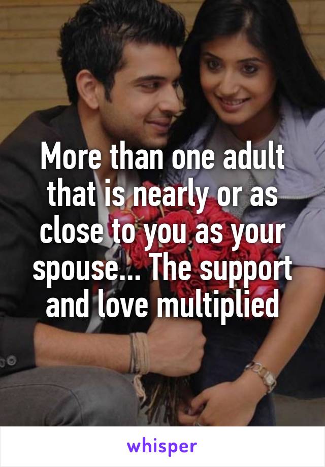 More than one adult that is nearly or as close to you as your spouse... The support and love multiplied