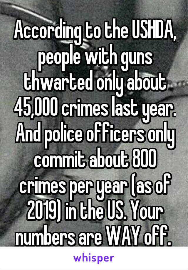 According to the USHDA, people with guns thwarted only about 45,000 crimes last year. And police officers only commit about 800 crimes per year (as of 2019) in the US. Your numbers are WAY off. 