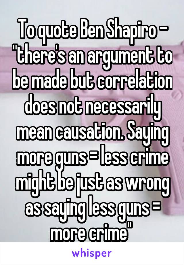 To quote Ben Shapiro - "there's an argument to be made but correlation does not necessarily mean causation. Saying more guns = less crime might be just as wrong as saying less guns = more crime" 