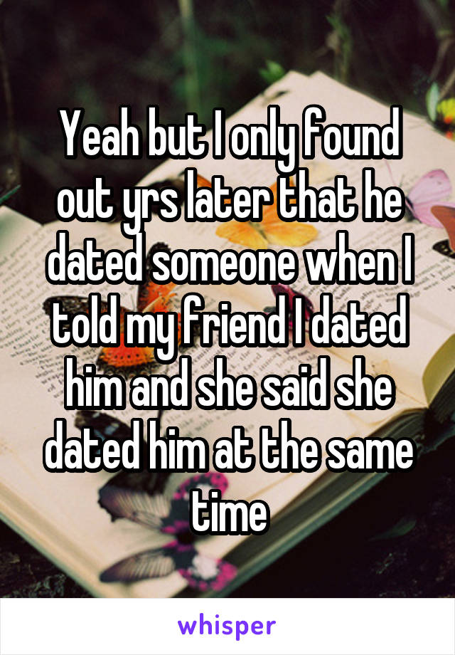 Yeah but I only found out yrs later that he dated someone when I told my friend I dated him and she said she dated him at the same time