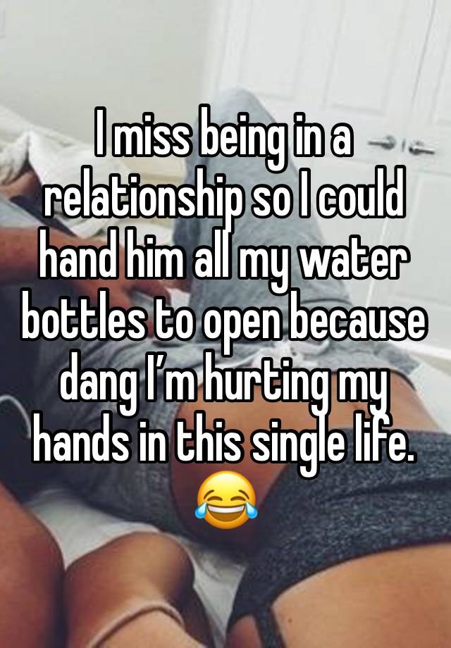 I miss being in a relationship so I could hand him all my water bottles to open because dang I’m hurting my hands in this single life. 😂 