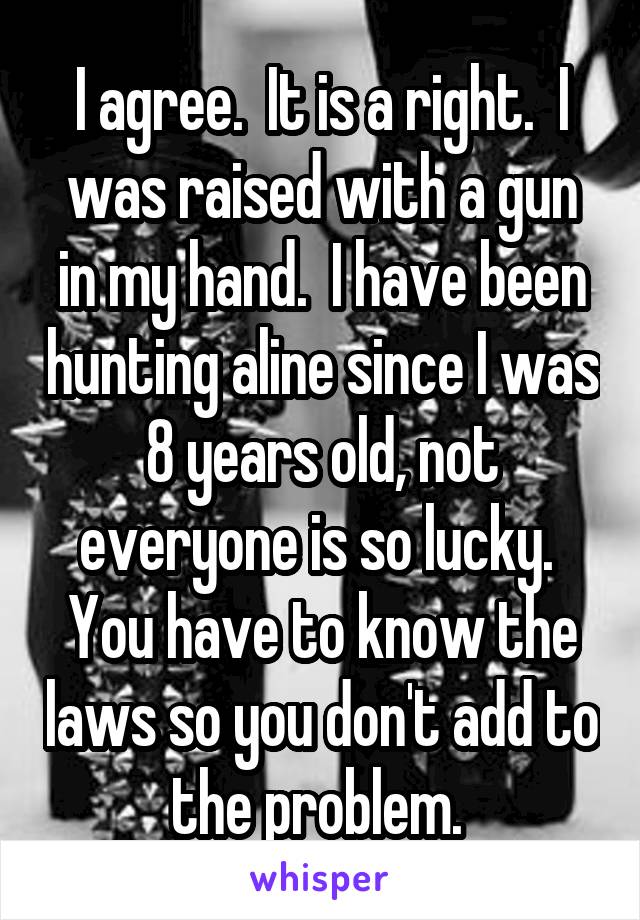 I agree.  It is a right.  I was raised with a gun in my hand.  I have been hunting aline since I was 8 years old, not everyone is so lucky.  You have to know the laws so you don't add to the problem. 