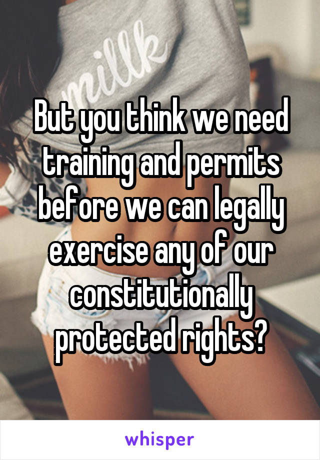 But you think we need training and permits before we can legally exercise any of our constitutionally protected rights?