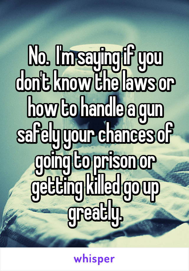 No.  I'm saying if you don't know the laws or how to handle a gun safely your chances of going to prison or getting killed go up greatly.