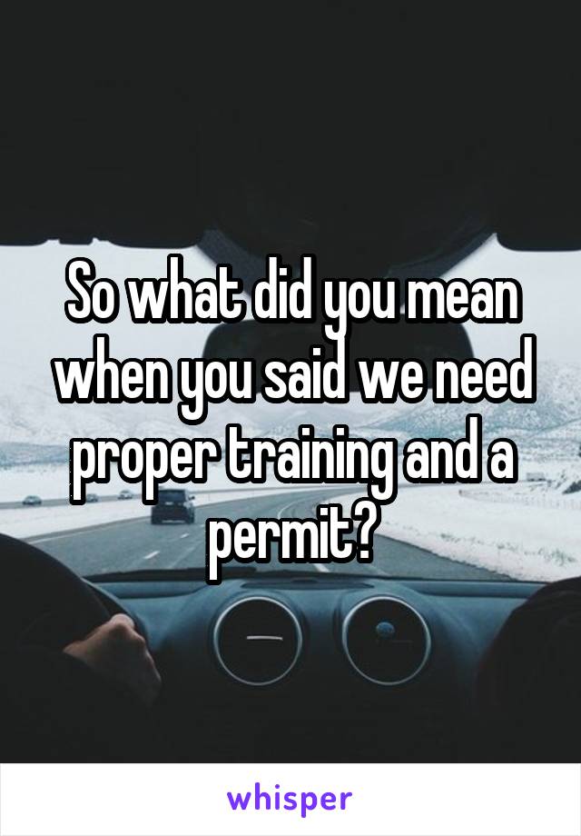 So what did you mean when you said we need proper training and a permit?