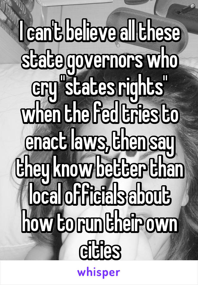 I can't believe all these state governors who cry "states rights" when the fed tries to enact laws, then say they know better than local officials about how to run their own cities