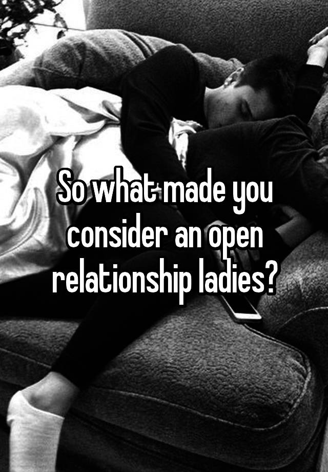 So what made you consider an open relationship ladies?