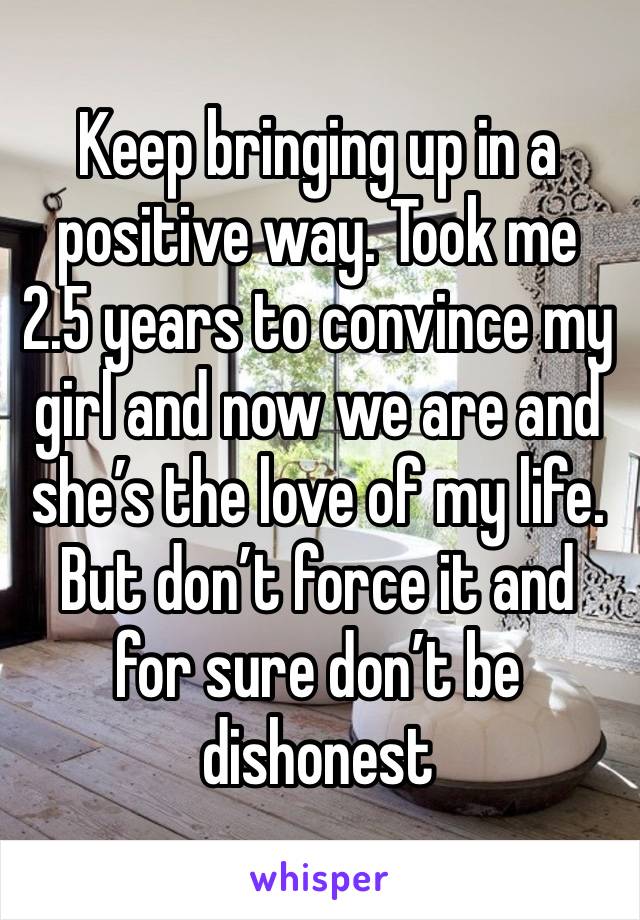 Keep bringing up in a positive way. Took me 2.5 years to convince my girl and now we are and she’s the love of my life. But don’t force it and for sure don’t be dishonest 