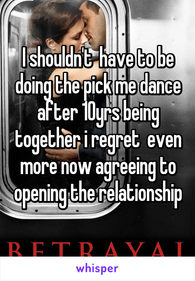 I shouldn't  have to be doing the pick me dance after 10yrs being together i regret  even more now agreeing to opening the relationship 