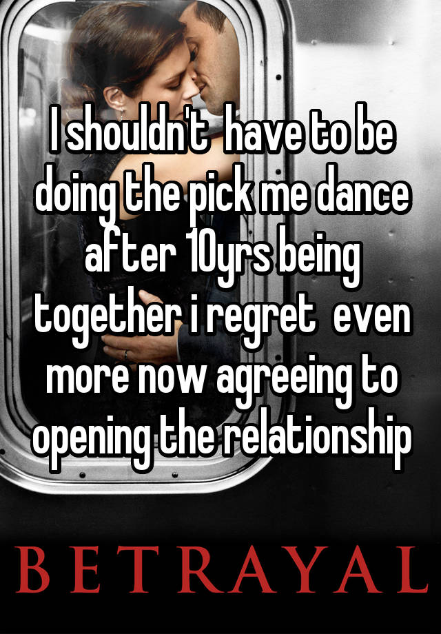 I shouldn't  have to be doing the pick me dance after 10yrs being together i regret  even more now agreeing to opening the relationship 