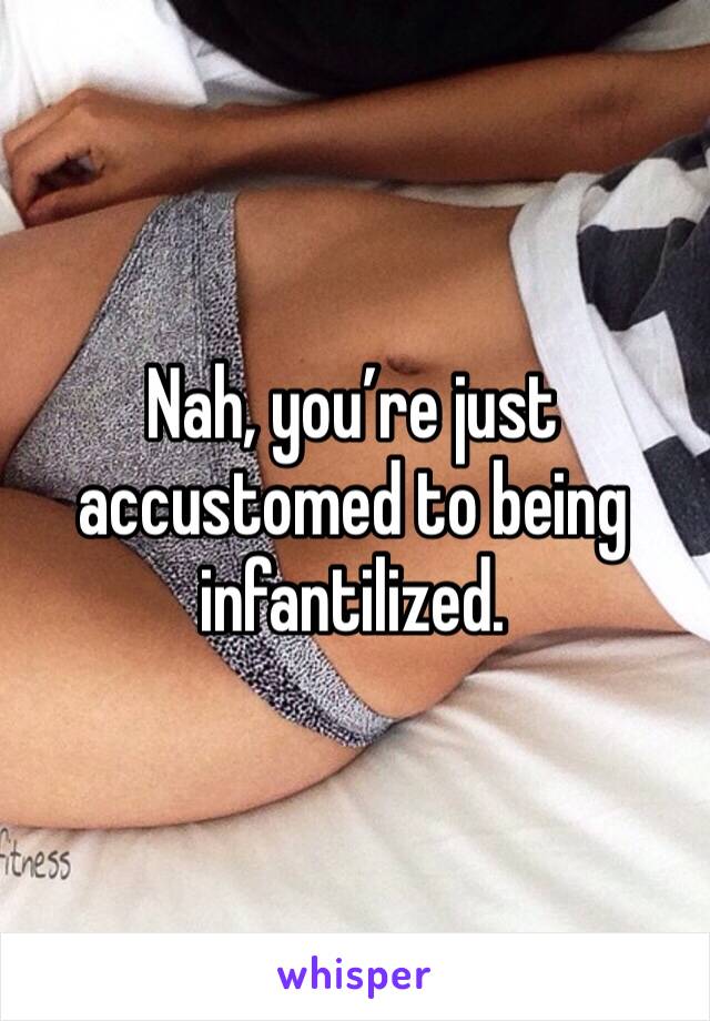 Nah, you’re just accustomed to being infantilized.