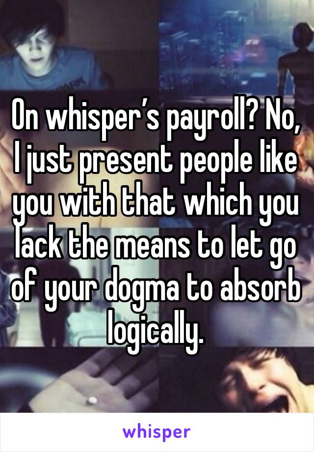 On whisper’s payroll? No, I just present people like you with that which you lack the means to let go of your dogma to absorb logically. 