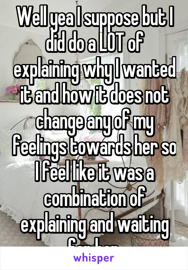 Well yea I suppose but I did do a LOT of explaining why I wanted it and how it does not change any of my feelings towards her so I feel like it was a combination of explaining and waiting for her.