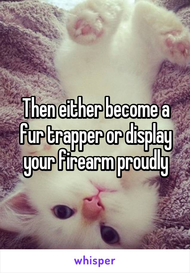 Then either become a fur trapper or display your firearm proudly