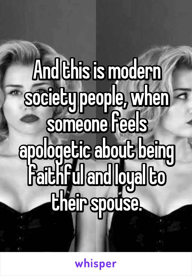 And this is modern society people, when someone feels apologetic about being faithful and loyal to their spouse.