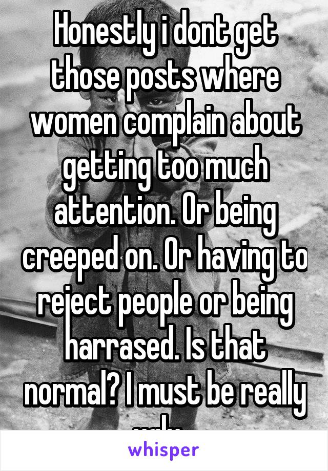 Honestly i dont get those posts where women complain about getting too much attention. Or being creeped on. Or having to reject people or being harrased. Is that normal? I must be really ugly...