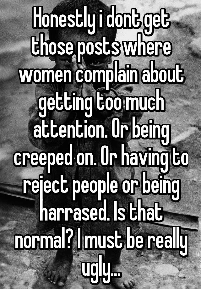 Honestly i dont get those posts where women complain about getting too much attention. Or being creeped on. Or having to reject people or being harrased. Is that normal? I must be really ugly...