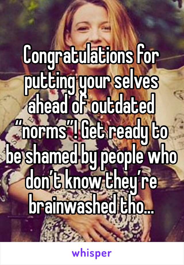 Congratulations for putting your selves ahead of outdated “norms”! Get ready to be shamed by people who don’t know they’re brainwashed tho...