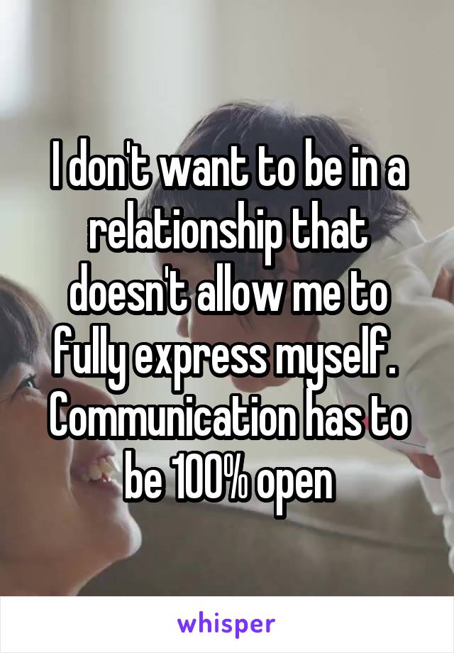 I don't want to be in a relationship that doesn't allow me to fully express myself. 
Communication has to be 100% open