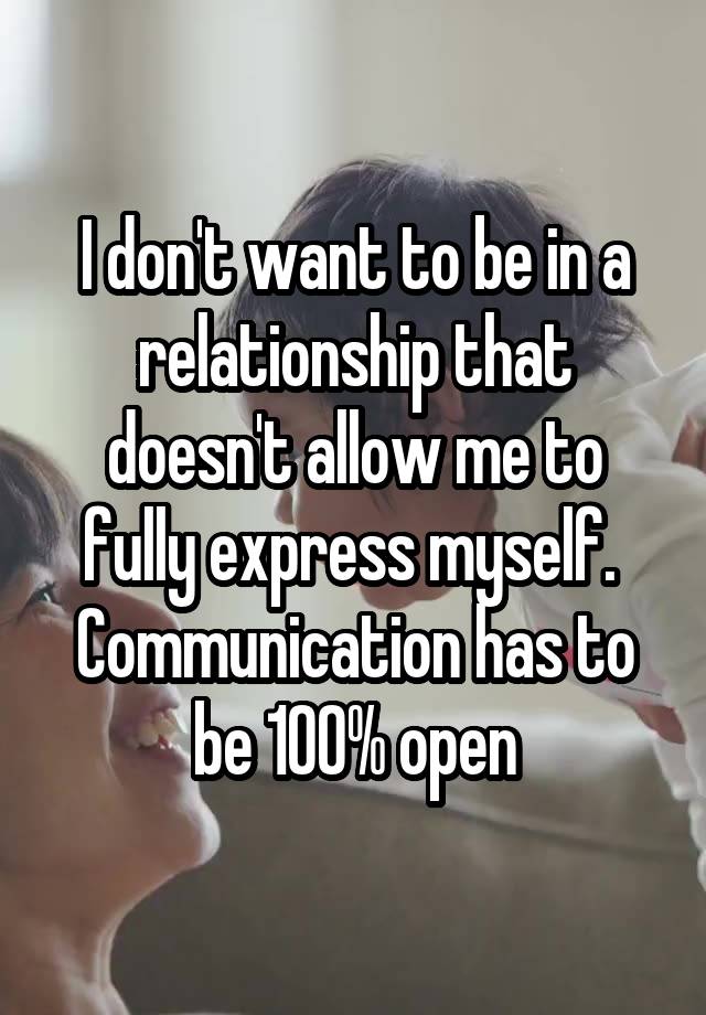 I don't want to be in a relationship that doesn't allow me to fully express myself. 
Communication has to be 100% open