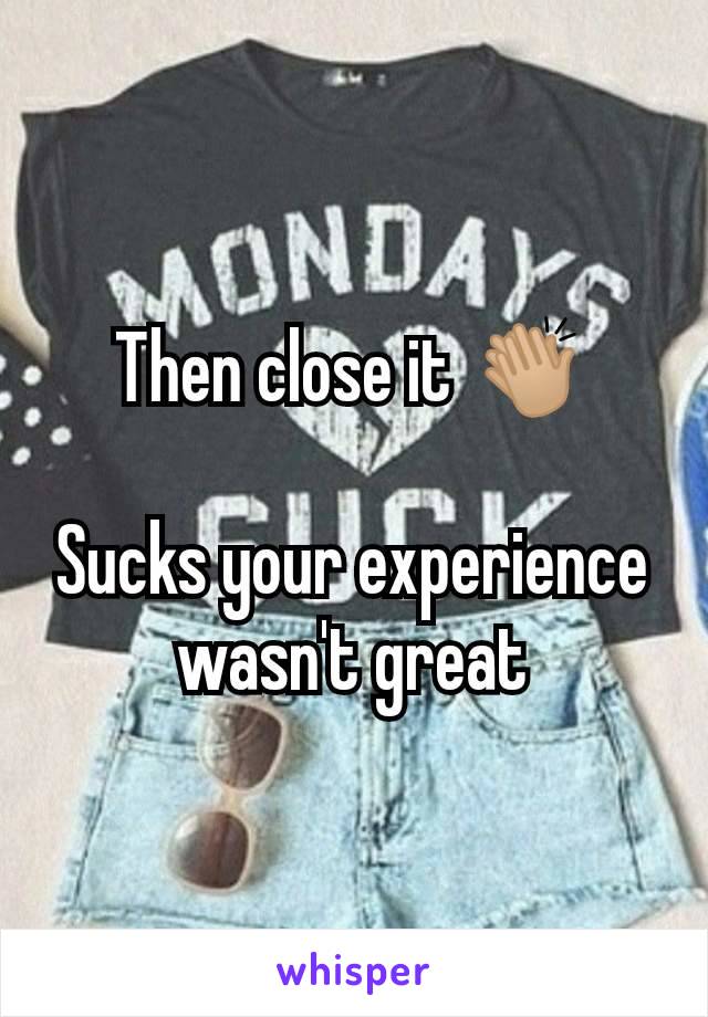 Then close it 👏🏼

Sucks your experience wasn't great