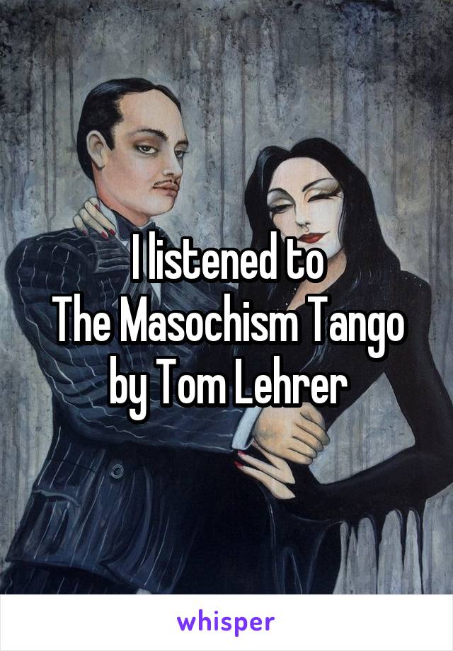 I listened to
The Masochism Tango by Tom Lehrer