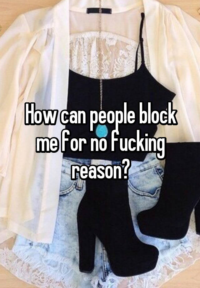 How can people block me for no fucking reason?