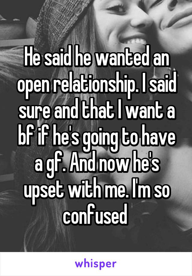 He said he wanted an open relationship. I said sure and that I want a bf if he's going to have a gf. And now he's upset with me. I'm so confused 