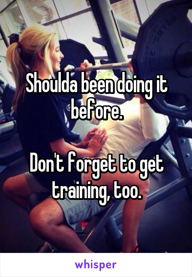 Shoulda been doing it before.

Don't forget to get training, too.