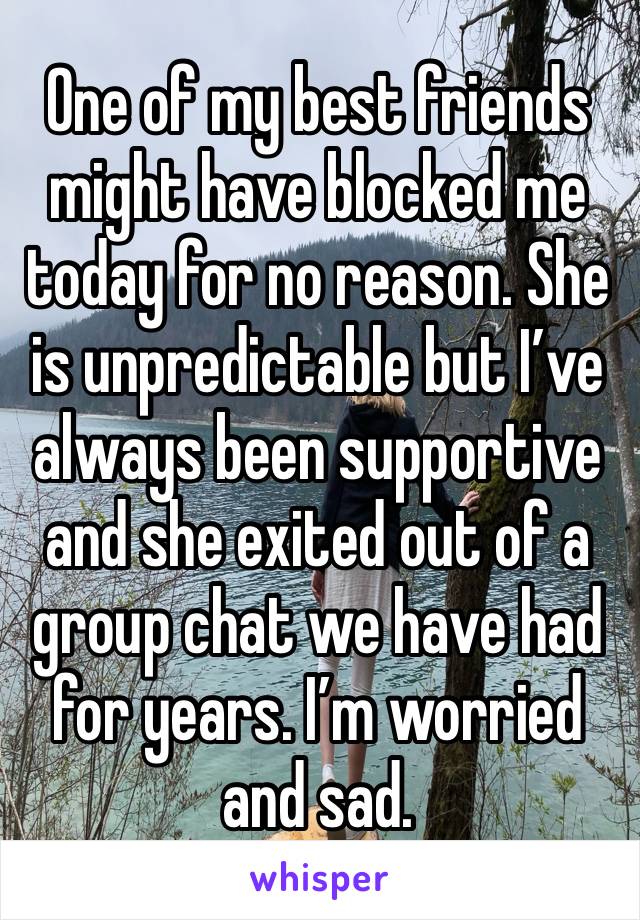 One of my best friends might have blocked me today for no reason. She is unpredictable but I’ve always been supportive  and she exited out of a group chat we have had for years. I’m worried and sad.