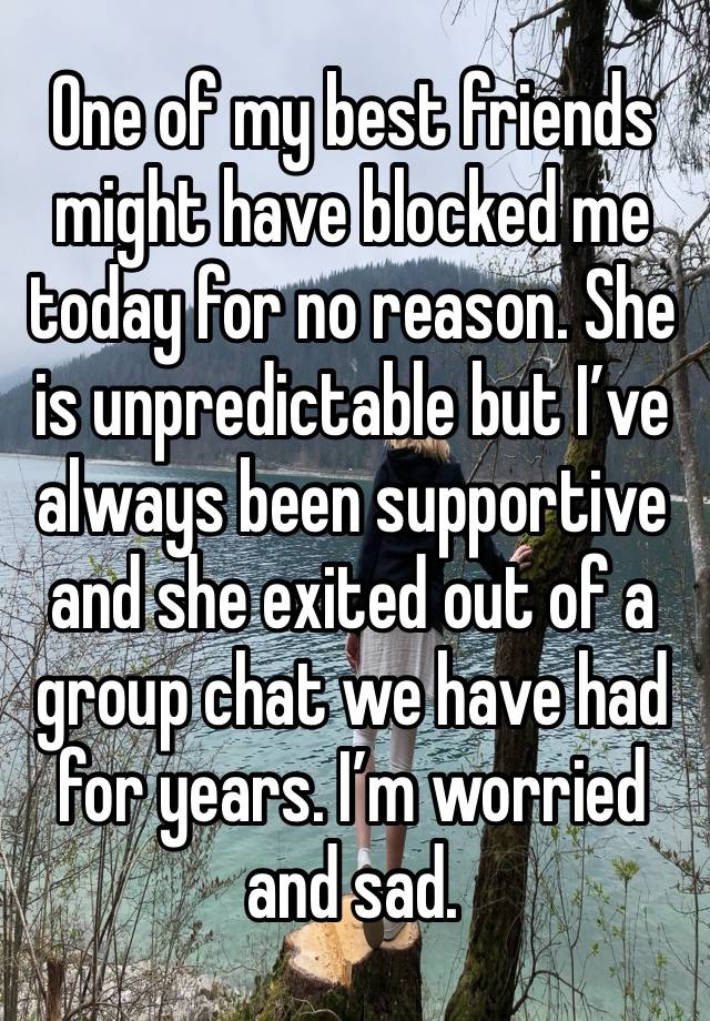 One of my best friends might have blocked me today for no reason. She is unpredictable but I’ve always been supportive  and she exited out of a group chat we have had for years. I’m worried and sad.