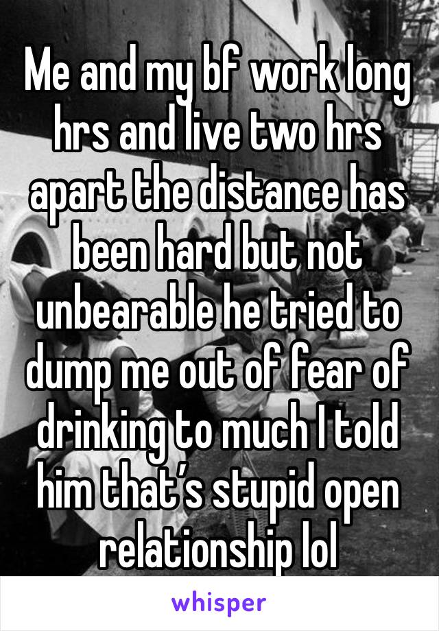 Me and my bf work long hrs and live two hrs apart the distance has been hard but not unbearable he tried to dump me out of fear of drinking to much I told him that’s stupid open relationship lol