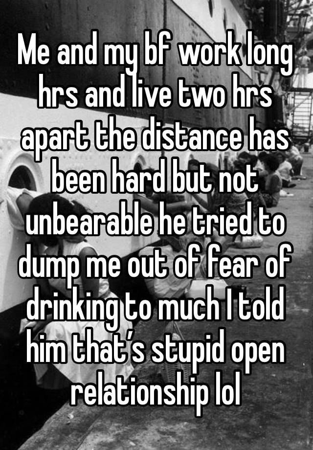 Me and my bf work long hrs and live two hrs apart the distance has been hard but not unbearable he tried to dump me out of fear of drinking to much I told him that’s stupid open relationship lol