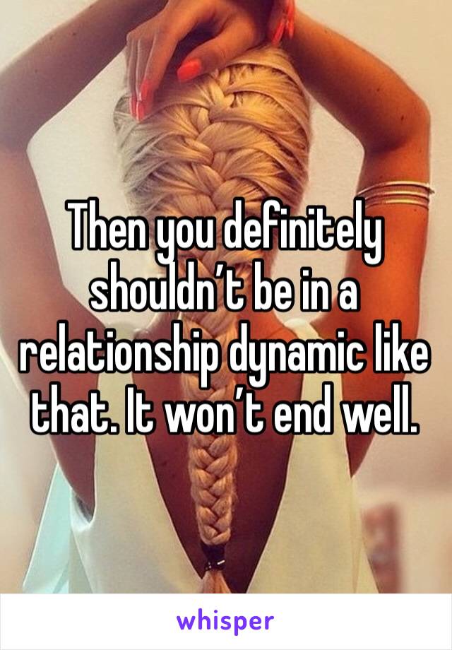 Then you definitely shouldn’t be in a relationship dynamic like that. It won’t end well.