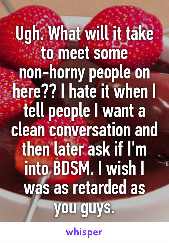 Ugh. What will it take to meet some non-horny people on here?? I hate it when I tell people I want a clean conversation and then later ask if I'm into BDSM. I wish I was as retarded as you guys.