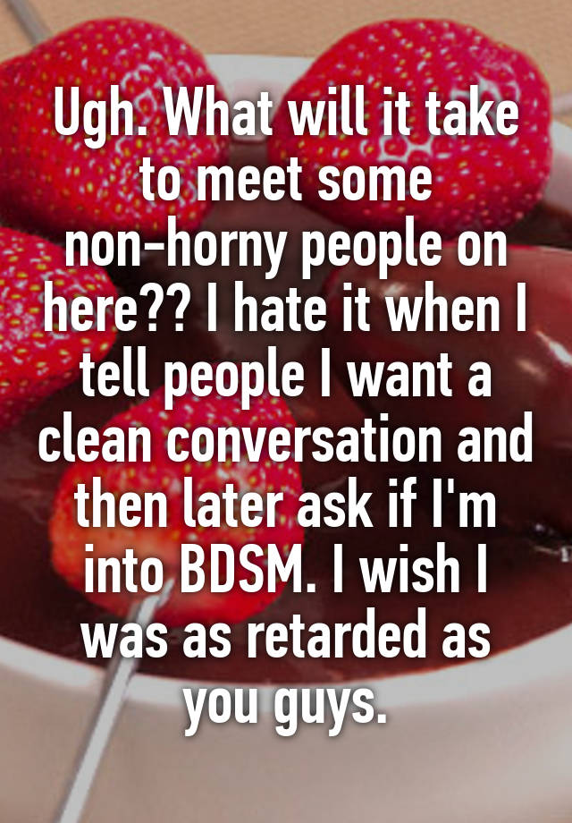 Ugh. What will it take to meet some non-horny people on here?? I hate it when I tell people I want a clean conversation and then later ask if I'm into BDSM. I wish I was as retarded as you guys.