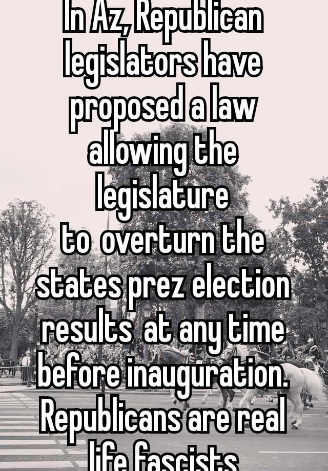 In Az, Republican legislators have proposed a law allowing the legislature to overturn the states prez election results at any time before inauguration. Republicans are real life fascists