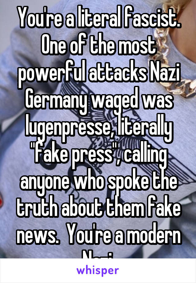 You're a literal fascist. One of the most powerful attacks Nazi Germany waged was lugenpresse, literally "fake press", calling anyone who spoke the truth about them fake news.  You're a modern Nazi.