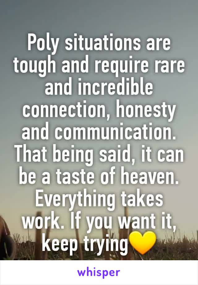 Poly situations are tough and require rare and incredible connection, honesty and communication. That being said, it can be a taste of heaven. Everything takes work. If you want it, keep trying💛