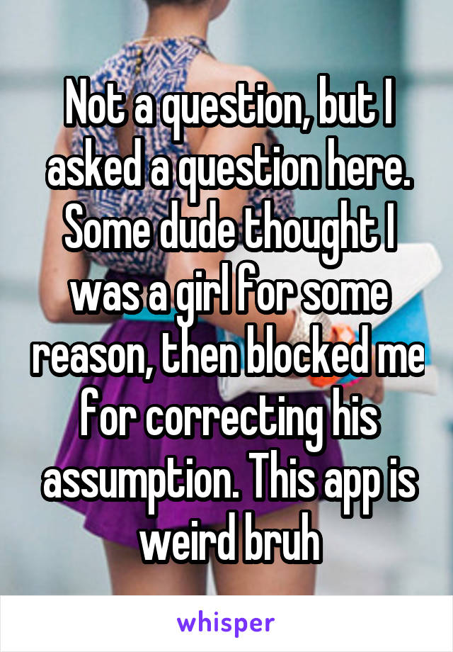 Not a question, but I asked a question here. Some dude thought I was a girl for some reason, then blocked me for correcting his assumption. This app is weird bruh