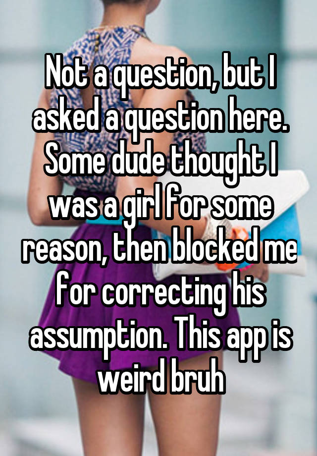 Not a question, but I asked a question here. Some dude thought I was a girl for some reason, then blocked me for correcting his assumption. This app is weird bruh