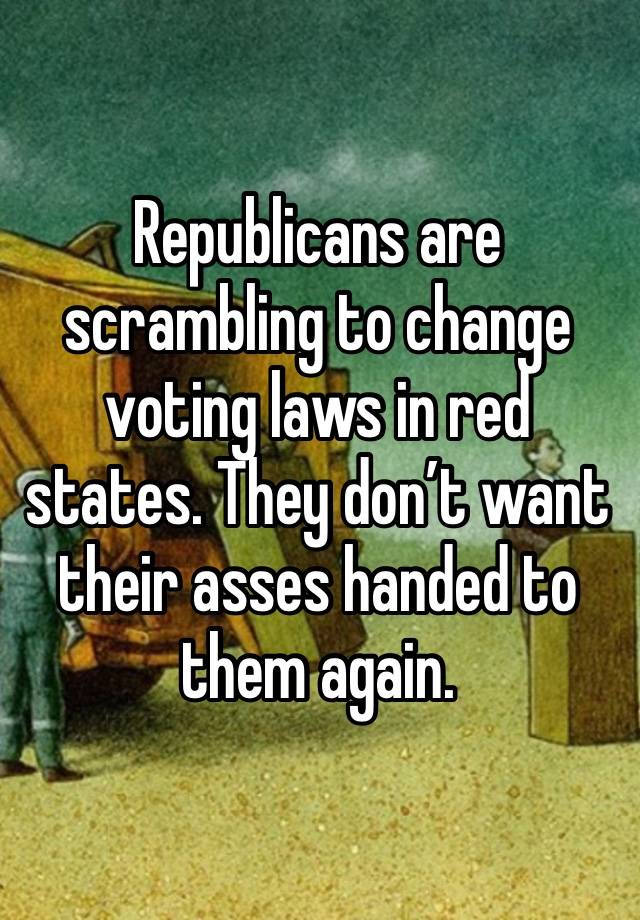 Republicans are scrambling to change voting laws in red states. They don’t want their asses handed to them again.