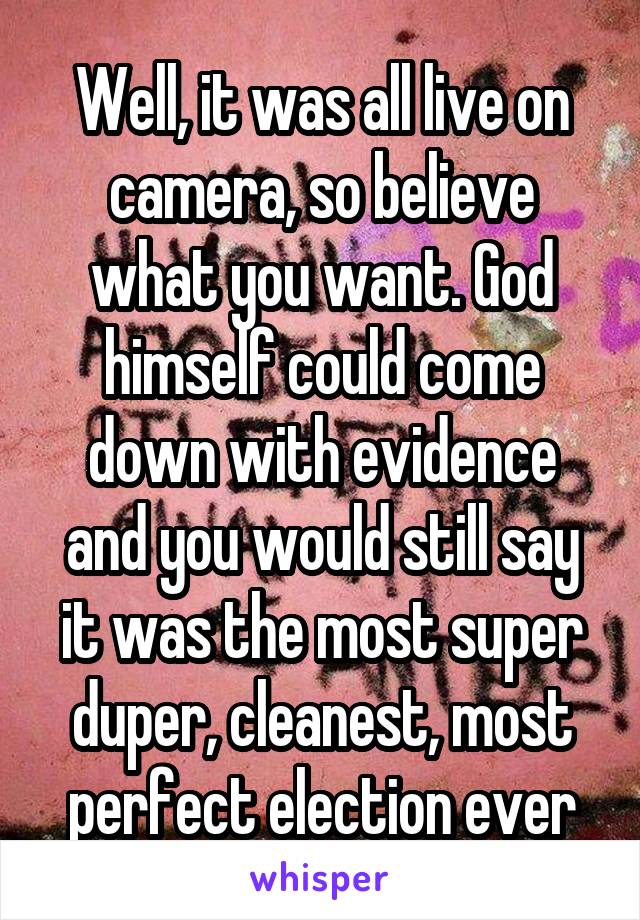 Well, it was all live on camera, so believe what you want. God himself could come down with evidence and you would still say it was the most super duper, cleanest, most perfect election ever