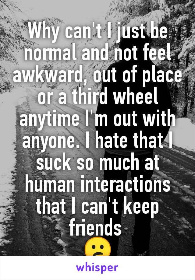 Why can't I just be normal and not feel awkward, out of place or a third wheel anytime I'm out with anyone. I hate that I suck so much at human interactions that I can't keep friends 
😕