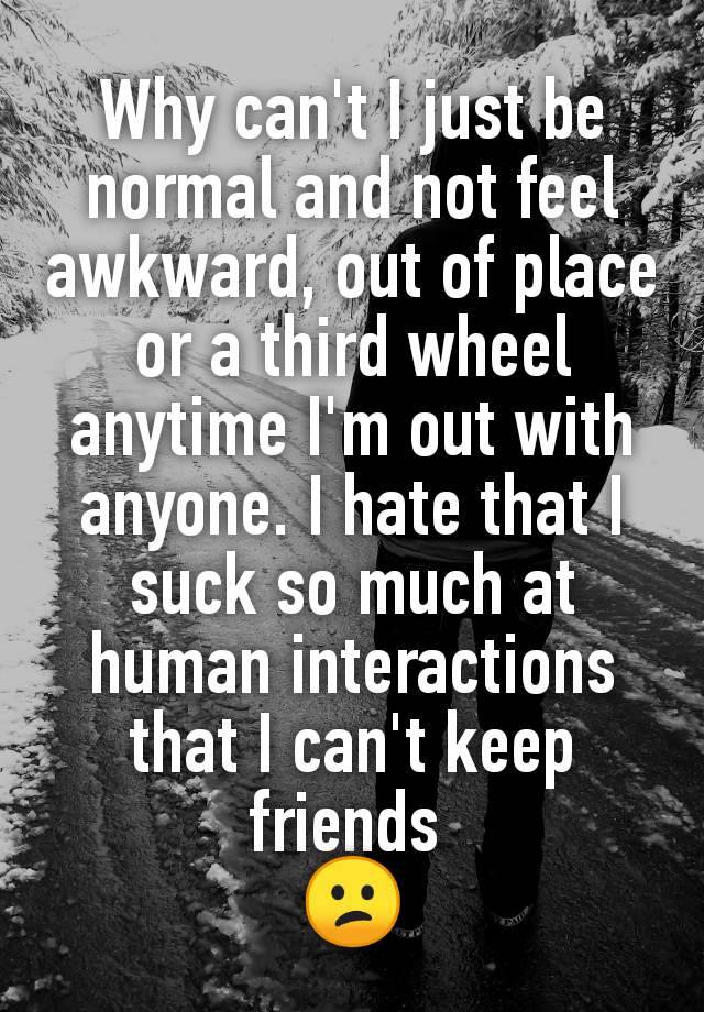 Why can't I just be normal and not feel awkward, out of place or a third wheel anytime I'm out with anyone. I hate that I suck so much at human interactions that I can't keep friends 
😕