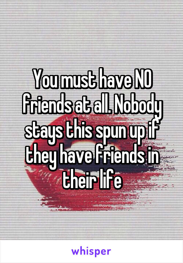 You must have NO friends at all. Nobody stays this spun up if they have friends in their life