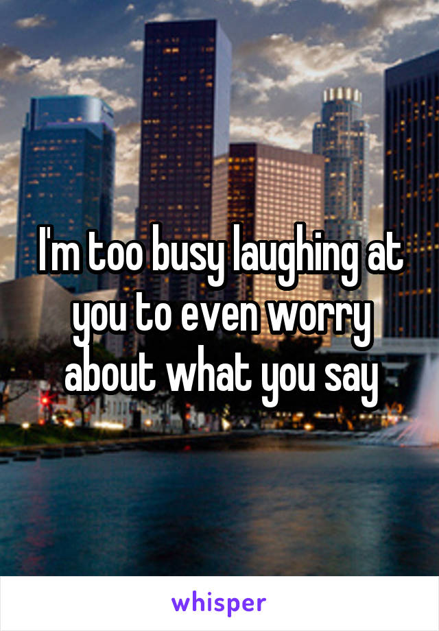 I'm too busy laughing at you to even worry about what you say